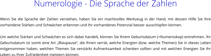 Numerologie - Die Sprache der Zahlen  Wenn Sie die Sprache der Zahlen verstehen, haben Sie ein machtvolles Werkzeug in der Hand, mit dessen Hilfe Sie Ihre vorhandene Strken und Schwchen erkennen und Ihr vorhandenes Potenzial besser ausschpfen knnen.  Um welche Strken und Schwchen es sich dabei handelt, knnen Sie Ihrem Geburtsdatum (=Numeroskop) entnehmen. Ihr Geburtsdatum ist somit eine Art Blaupause, die Ihnen verrt, welche Energien (bzw. welche Themen) Sie in dieses Leben mitgenommen haben, welchen Themen Sie verstrkt Aufmerksamkeit schenken sollten und mit welchen Energien Sie Ihr Leben zu Ihrer Zufriedenheit meistern knnen.