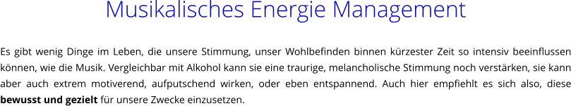 Musikalisches Energie Management  Es gibt wenig Dinge im Leben, die unsere Stimmung, unser Wohlbefinden binnen krzester Zeit so intensiv beeinflussen knnen, wie die Musik. Vergleichbar mit Alkohol kann sie eine traurige, melancholische Stimmung noch verstrken, sie kann aber auch extrem motiverend, aufputschend wirken, oder eben entspannend. Auch hier empfiehlt es sich also, diese bewusst und gezielt fr unsere Zwecke einzusetzen.