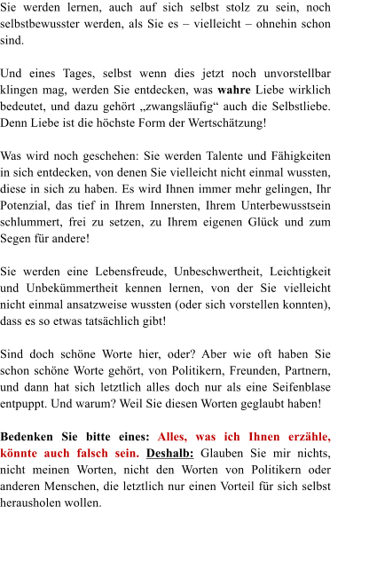 Sie werden lernen, auch auf sich selbst stolz zu sein, noch selbstbewusster werden, als Sie es  vielleicht  ohnehin schon sind.  Und eines Tages, selbst wenn dies jetzt noch unvorstellbar klingen mag, werden Sie entdecken, was wahre Liebe wirklich bedeutet, und dazu gehrt zwangslufig auch die Selbstliebe. Denn Liebe ist die hchste Form der Wertschtzung!  Was wird noch geschehen: Sie werden Talente und Fhigkeiten in sich entdecken, von denen Sie vielleicht nicht einmal wussten, diese in sich zu haben. Es wird Ihnen immer mehr gelingen, Ihr Potenzial, das tief in Ihrem Innersten, Ihrem Unterbewusstsein schlummert, frei zu setzen, zu Ihrem eigenen Glck und zum Segen fr andere!  Sie werden eine Lebensfreude, Unbeschwertheit, Leichtigkeit       und Unbekmmertheit kennen lernen, von der Sie vielleicht nicht einmal ansatzweise wussten (oder sich vorstellen konnten), dass es so etwas tatschlich gibt!   Sind doch schne Worte hier, oder? Aber wie oft haben Sie schon schne Worte gehrt, von Politikern, Freunden, Partnern, und dann hat sich letztlich alles doch nur als eine Seifenblase entpuppt. Und warum? Weil Sie diesen Worten geglaubt haben!  Bedenken Sie bitte eines: Alles, was ich Ihnen erzhle, knnte auch falsch sein. Deshalb: Glauben Sie mir nichts, nicht meinen Worten, nicht den Worten von Politikern oder anderen Menschen, die letztlich nur einen Vorteil fr sich selbst herausholen wollen.