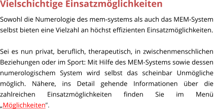 Vielschichtige Einsatzmglichkeiten Sowohl die Numerologie des mem-systems als auch das MEM-System selbst bieten eine Vielzahl an hchst effizienten Einsatzmglichkeiten.   Sei es nun privat, beruflich, therapeutisch, in zwischenmenschlichen Beziehungen oder im Sport: Mit Hilfe des MEM-Systems sowie dessen numerologischem System wird selbst das scheinbar Unmgliche mglich. Nhere, ins Detail gehende Informationen ber die zahlreichen Einsatzmglichkeiten finden Sie im Men Mglichkeiten.