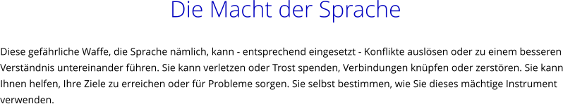 Die Macht der Sprache  Diese gefhrliche Waffe, die Sprache nmlich, kann - entsprechend eingesetzt - Konflikte auslsen oder zu einem besseren Verstndnis untereinander fhren. Sie kann verletzen oder Trost spenden, Verbindungen knpfen oder zerstren. Sie kann Ihnen helfen, Ihre Ziele zu erreichen oder fr Probleme sorgen. Sie selbst bestimmen, wie Sie dieses mchtige Instrument verwenden.