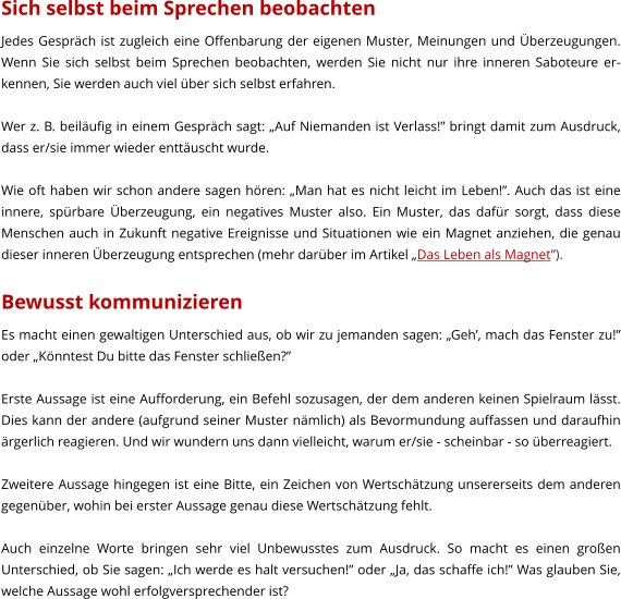 Sich selbst beim Sprechen beobachten Jedes Gesprch ist zugleich eine Offenbarung der eigenen Muster, Meinungen und berzeugungen. Wenn Sie sich selbst beim Sprechen beobachten, werden Sie nicht nur ihre inneren Saboteure er-kennen, Sie werden auch viel ber sich selbst erfahren.  Wer z. B. beilufig in einem Gesprch sagt: Auf Niemanden ist Verlass! bringt damit zum Ausdruck, dass er/sie immer wieder enttuscht wurde.  Wie oft haben wir schon andere sagen hren: Man hat es nicht leicht im Leben!. Auch das ist eine innere, sprbare berzeugung, ein negatives Muster also. Ein Muster, das dafr sorgt, dass diese Menschen auch in Zukunft negative Ereignisse und Situationen wie ein Magnet anziehen, die genau dieser inneren berzeugung entsprechen (mehr darber im Artikel Das Leben als Magnet).  Bewusst kommunizieren Es macht einen gewaltigen Unterschied aus, ob wir zu jemanden sagen: Geh, mach das Fenster zu! oder Knntest Du bitte das Fenster schlieen?  Erste Aussage ist eine Aufforderung, ein Befehl sozusagen, der dem anderen keinen Spielraum lsst. Dies kann der andere (aufgrund seiner Muster nmlich) als Bevormundung auffassen und daraufhin rgerlich reagieren. Und wir wundern uns dann vielleicht, warum er/sie - scheinbar - so berreagiert.  Zweitere Aussage hingegen ist eine Bitte, ein Zeichen von Wertschtzung unsererseits dem anderen gegenber, wohin bei erster Aussage genau diese Wertschtzung fehlt.  Auch einzelne Worte bringen sehr viel Unbewusstes zum Ausdruck. So macht es einen groen Unterschied, ob Sie sagen: Ich werde es halt versuchen! oder Ja, das schaffe ich! Was glauben Sie, welche Aussage wohl erfolgversprechender ist?