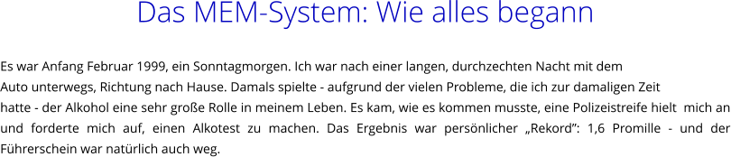 Das MEM-System: Wie alles begann   Es war Anfang Februar 1999, ein Sonntagmorgen. Ich war nach einer langen, durchzechten Nacht mit dem  Auto unterwegs, Richtung nach Hause. Damals spielte - aufgrund der vielen Probleme, die ich zur damaligen Zeit  hatte - der Alkohol eine sehr groe Rolle in meinem Leben. Es kam, wie es kommen musste, eine Polizeistreife hielt  mich an und forderte mich auf, einen Alkotest zu machen. Das Ergebnis war persnlicher Rekord: 1,6 Promille - und der Fhrerschein war natrlich auch weg.