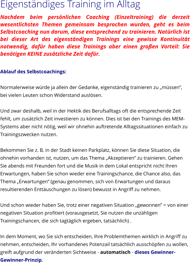 Eigenstndiges Training im Alltag Nachdem beim persnlichen Coaching (Einzeltraining) die derzeit wesentlichsten Themen gemeinsam besprochen wurden, geht es beim Selbstcoaching nun darum, diese entsprechend zu trainieren. Natrlich ist bei dieser Art des eigenstndigen Trainings eine gewisse Kontinuitt notwendig, dafr haben diese Trainings aber einen groen Vorteil: Sie bentigen KEINE zustzliche Zeit dafr.  Ablauf des Selbstcoachings:  Normalerweise wrde ja allein der Gedanke, eigenstndig trainieren zu mssen, bei vielen Leuten schon Widerstand auslsen.  Und zwar deshalb, weil in der Hektik des Berufsalltags oft die entsprechende Zeit fehlt, um zustzlich Zeit investieren zu knnen. Dies ist bei den Trainings des MEM-Systems aber nicht ntig, weil wir ohnehin auftretende Alltagssituationen einfach zu Trainingszwecken nutzen.  Bekommen Sie z. B. in der Stadt keinen Parkplatz, knnen Sie diese Situation, die ohnehin vorhanden ist, nutzen, um das Thema Akzeptieren zu trainieren. Gehen Sie abends mit Freunden fort und die Musik in dem Lokal entspricht nicht Ihren Erwartungen, haben Sie schon wieder eine Trainingschance, die Chance also, das Thema Erwartungen (genau genommen, sich von Erwartungen und daraus resultierenden Enttuschungen zu lsen) bewusst in Angriff zu nehmen.  Und schon wieder haben Sie, trotz einer negativen Situation gewonnen = von einer negativen Situation profitiert (vorausgesetzt, Sie nutzen die unzhligen Trainingschancen, die sich tagtglich ergeben, tatschlich) .  In dem Moment, wo Sie sich entscheiden, Ihre Problemthemen wirklich in Angriff zu nehmen, entscheiden, Ihr vorhandenes Potenzail tatschlich ausschpfen zu wollen, greift aufgrund der vernderten Sichtweise - automatisch - dieses Gewinner-Gewinner-Prinzip.