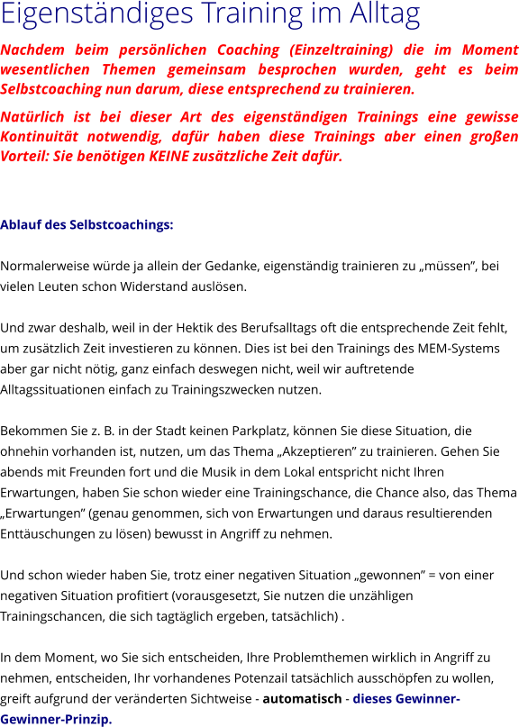 Eigenstndiges Training im Alltag Nachdem beim persnlichen Coaching (Einzeltraining) die im Moment wesentlichen Themen gemeinsam besprochen wurden, geht es beim Selbstcoaching nun darum, diese entsprechend zu trainieren.  Natrlich ist bei dieser Art des eigenstndigen Trainings eine gewisse Kontinuitt notwendig, dafr haben diese Trainings aber einen groen Vorteil: Sie bentigen KEINE zustzliche Zeit dafr.   Ablauf des Selbstcoachings:  Normalerweise wrde ja allein der Gedanke, eigenstndig trainieren zu mssen, bei vielen Leuten schon Widerstand auslsen.  Und zwar deshalb, weil in der Hektik des Berufsalltags oft die entsprechende Zeit fehlt, um zustzlich Zeit investieren zu knnen. Dies ist bei den Trainings des MEM-Systems aber gar nicht ntig, ganz einfach deswegen nicht, weil wir auftretende Alltagssituationen einfach zu Trainingszwecken nutzen.  Bekommen Sie z. B. in der Stadt keinen Parkplatz, knnen Sie diese Situation, die ohnehin vorhanden ist, nutzen, um das Thema Akzeptieren zu trainieren. Gehen Sie abends mit Freunden fort und die Musik in dem Lokal entspricht nicht Ihren Erwartungen, haben Sie schon wieder eine Trainingschance, die Chance also, das Thema Erwartungen (genau genommen, sich von Erwartungen und daraus resultierenden Enttuschungen zu lsen) bewusst in Angriff zu nehmen.  Und schon wieder haben Sie, trotz einer negativen Situation gewonnen = von einer negativen Situation profitiert (vorausgesetzt, Sie nutzen die unzhligen Trainingschancen, die sich tagtglich ergeben, tatschlich) .  In dem Moment, wo Sie sich entscheiden, Ihre Problemthemen wirklich in Angriff zu nehmen, entscheiden, Ihr vorhandenes Potenzail tatschlich ausschpfen zu wollen, greift aufgrund der vernderten Sichtweise - automatisch - dieses Gewinner-Gewinner-Prinzip.